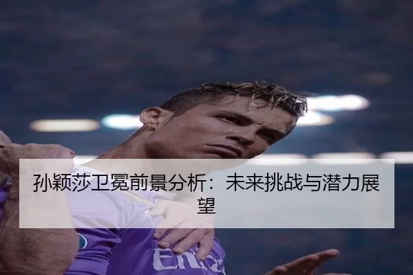 孙颖莎卫冕前景分析：未来挑战与潜力展望